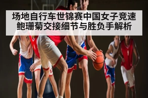 场地自行车世锦赛中国女子竞速鲍珊菊交接细节与胜负手解析
