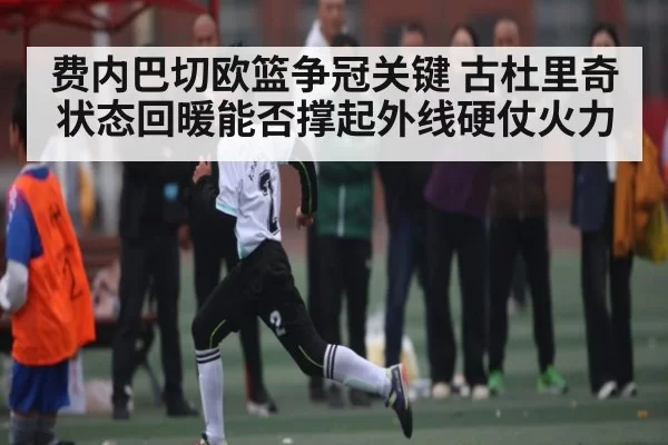 费内巴切欧篮争冠关键 古杜里奇状态回暖能否撑起外线硬仗火力